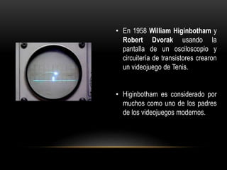 • En 1958 William Higinbotham y
Robert Dvorak usando la
pantalla de un osciloscopio y
circuitería de transistores crearon
un videojuego de Tenis.
• Higinbotham es considerado por
muchos como uno de los padres
de los videojuegos modernos.
 