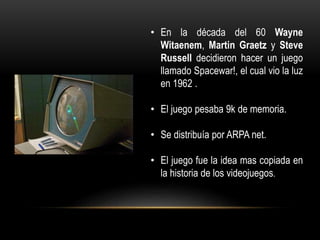 • En la década del 60 Wayne
Witaenem, Martin Graetz y Steve
Russell decidieron hacer un juego
llamado Spacewar!, el cual vio la luz
en 1962 .
• El juego pesaba 9k de memoria.
• Se distribuía por ARPA net.
• El juego fue la idea mas copiada en
la historia de los videojuegos.
 