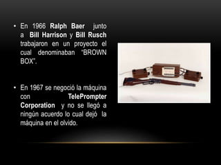 • En 1966 Ralph Baer junto
a Bill Harrison y Bill Rusch
trabajaron en un proyecto el
cual denominaban “BROWN
BOX”.
• En 1967 se negoció la máquina
con TelePrompter
Corporation y no se llegó a
ningún acuerdo lo cual dejó la
máquina en el olvido.
 