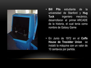 • Bill Pits estudiante de la
universidad de Stanford y Hug
Tuck ingeniero mecánico,
desarrollaron el primer ARCADE
de la historia, el cual tenia como
nombre de Galaxy Game
• En Junio de 1972 en el Coffe
House de Tresidder Union se
instaló la máquina con un valor de
10 centavos por partida.
 