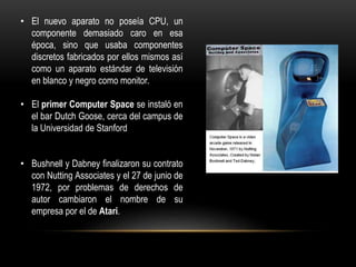 • El nuevo aparato no poseía CPU, un
componente demasiado caro en esa
época, sino que usaba componentes
discretos fabricados por ellos mismos así
como un aparato estándar de televisión
en blanco y negro como monitor.
• El primer Computer Space se instaló en
el bar Dutch Goose, cerca del campus de
la Universidad de Stanford
• Bushnell y Dabney finalizaron su contrato
con Nutting Associates y el 27 de junio de
1972, por problemas de derechos de
autor cambiaron el nombre de su
empresa por el de Atari.
 
