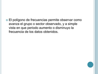  El polígono de frecuencias permite observar como
avanza el grupo o sector observado, y a simple
vista en que periodo aumento o disminuyo la
frecuencia de los datos obtenidos.
 