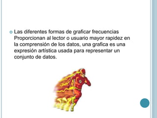  Las diferentes formas de graficar frecuencias
Proporcionan al lector o usuario mayor rapidez en
la comprensión de los datos, una grafica es una
expresión artística usada para representar un
conjunto de datos.
 