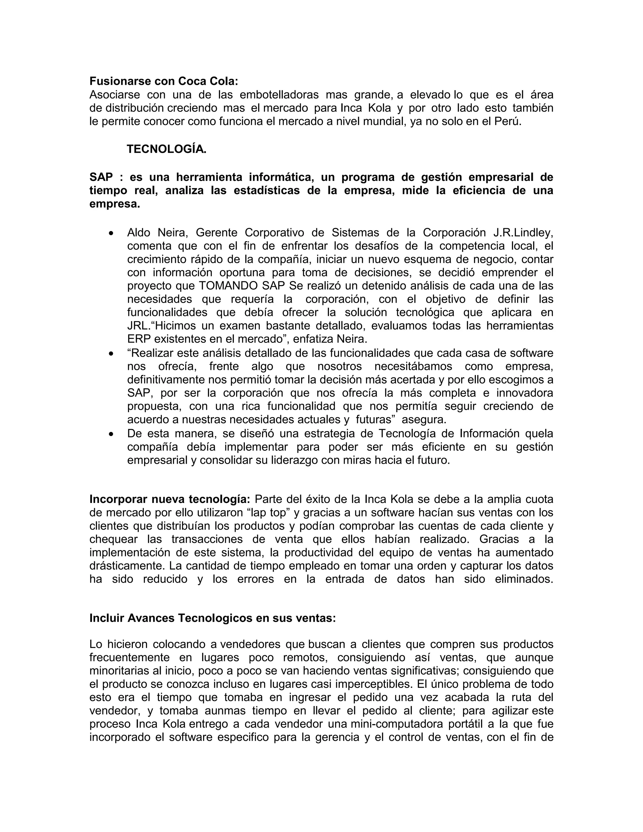 Fusionarse con Coca Cola:
Asociarse con una de las embotelladoras mas grande, a elevado lo que es el área
de distribución creciendo mas el mercado para Inca Kola y por otro lado esto también
le permite conocer como funciona el mercado a nivel mundial, ya no solo en el Perú.
TECNOLOGÍA.
SAP : es una herramienta informática, un programa de gestión empresarial de
tiempo real, analiza las estadísticas de la empresa, mide la eficiencia de una
empresa.
 Aldo Neira, Gerente Corporativo de Sistemas de la Corporación J.R.Lindley,
comenta que con el fin de enfrentar los desafíos de la competencia local, el
crecimiento rápido de la compañía, iniciar un nuevo esquema de negocio, contar
con información oportuna para toma de decisiones, se decidió emprender el
proyecto que TOMANDO SAP Se realizó un detenido análisis de cada una de las
necesidades que requería la corporación, con el objetivo de definir las
funcionalidades que debía ofrecer la solución tecnológica que aplicara en
JRL.“Hicimos un examen bastante detallado, evaluamos todas las herramientas
ERP existentes en el mercado”, enfatiza Neira.
 “Realizar este análisis detallado de las funcionalidades que cada casa de software
nos ofrecía, frente algo que nosotros necesitábamos como empresa,
definitivamente nos permitió tomar la decisión más acertada y por ello escogimos a
SAP, por ser la corporación que nos ofrecía la más completa e innovadora
propuesta, con una rica funcionalidad que nos permitía seguir creciendo de
acuerdo a nuestras necesidades actuales y futuras” asegura.
 De esta manera, se diseñó una estrategia de Tecnología de Información quela
compañía debía implementar para poder ser más eficiente en su gestión
empresarial y consolidar su liderazgo con miras hacia el futuro.
Incorporar nueva tecnología: Parte del éxito de la Inca Kola se debe a la amplia cuota
de mercado por ello utilizaron “lap top” y gracias a un software hacían sus ventas con los
clientes que distribuían los productos y podían comprobar las cuentas de cada cliente y
chequear las transacciones de venta que ellos habían realizado. Gracias a la
implementación de este sistema, la productividad del equipo de ventas ha aumentado
drásticamente. La cantidad de tiempo empleado en tomar una orden y capturar los datos
ha sido reducido y los errores en la entrada de datos han sido eliminados.
Incluir Avances Tecnologicos en sus ventas:
Lo hicieron colocando a vendedores que buscan a clientes que compren sus productos
frecuentemente en lugares poco remotos, consiguiendo así ventas, que aunque
minoritarias al inicio, poco a poco se van haciendo ventas significativas; consiguiendo que
el producto se conozca incluso en lugares casi imperceptibles. El único problema de todo
esto era el tiempo que tomaba en ingresar el pedido una vez acabada la ruta del
vendedor, y tomaba aunmas tiempo en llevar el pedido al cliente; para agilizar este
proceso Inca Kola entrego a cada vendedor una mini-computadora portátil a la que fue
incorporado el software especifico para la gerencia y el control de ventas, con el fin de
 