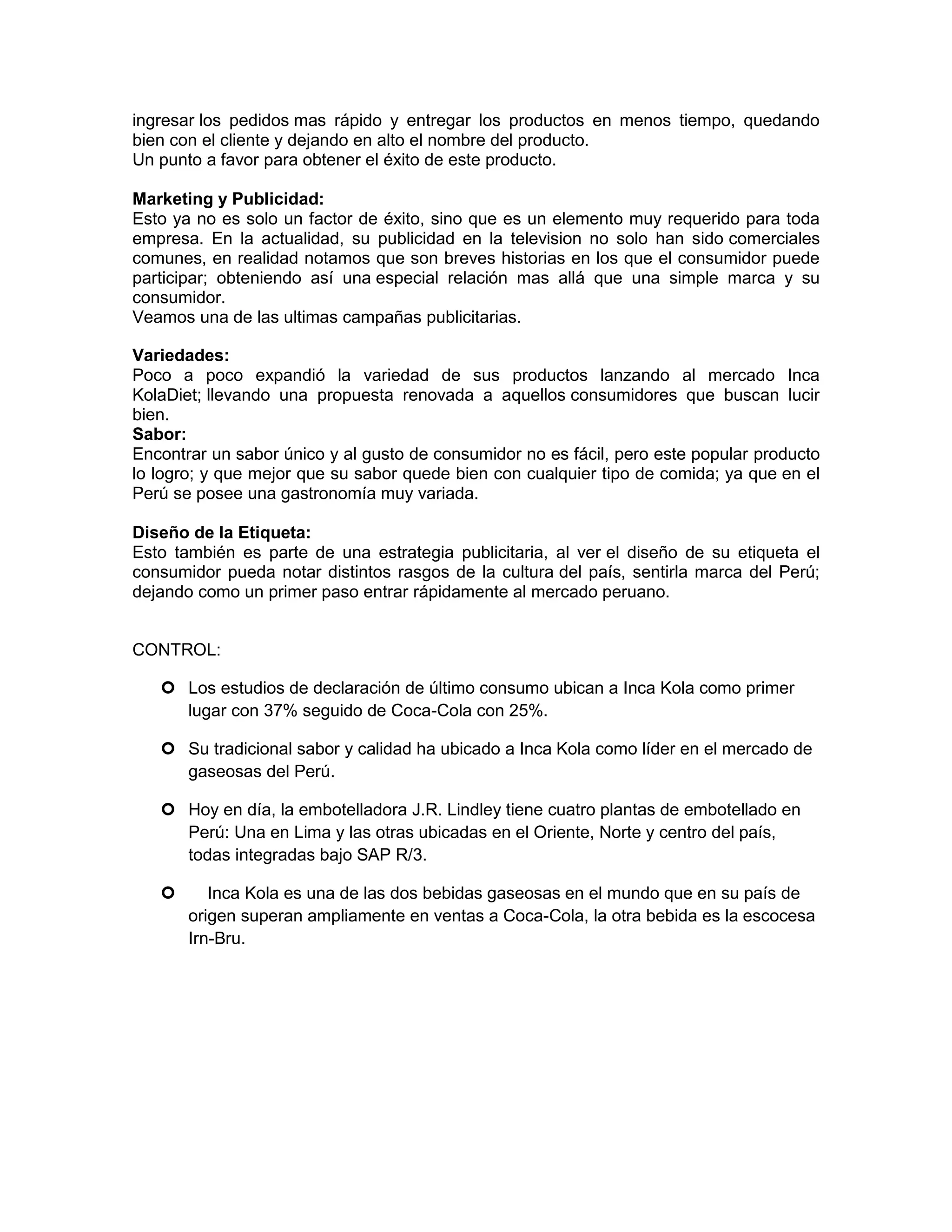 ingresar los pedidos mas rápido y entregar los productos en menos tiempo, quedando
bien con el cliente y dejando en alto el nombre del producto.
Un punto a favor para obtener el éxito de este producto.
Marketing y Publicidad:
Esto ya no es solo un factor de éxito, sino que es un elemento muy requerido para toda
empresa. En la actualidad, su publicidad en la television no solo han sido comerciales
comunes, en realidad notamos que son breves historias en los que el consumidor puede
participar; obteniendo así una especial relación mas allá que una simple marca y su
consumidor.
Veamos una de las ultimas campañas publicitarias.
Variedades:
Poco a poco expandió la variedad de sus productos lanzando al mercado Inca
KolaDiet; llevando una propuesta renovada a aquellos consumidores que buscan lucir
bien.
Sabor:
Encontrar un sabor único y al gusto de consumidor no es fácil, pero este popular producto
lo logro; y que mejor que su sabor quede bien con cualquier tipo de comida; ya que en el
Perú se posee una gastronomía muy variada.
Diseño de la Etiqueta:
Esto también es parte de una estrategia publicitaria, al ver el diseño de su etiqueta el
consumidor pueda notar distintos rasgos de la cultura del país, sentirla marca del Perú;
dejando como un primer paso entrar rápidamente al mercado peruano.
CONTROL:
 Los estudios de declaración de último consumo ubican a Inca Kola como primer
lugar con 37% seguido de Coca-Cola con 25%.
 Su tradicional sabor y calidad ha ubicado a Inca Kola como líder en el mercado de
gaseosas del Perú.
 Hoy en día, la embotelladora J.R. Lindley tiene cuatro plantas de embotellado en
Perú: Una en Lima y las otras ubicadas en el Oriente, Norte y centro del país,
todas integradas bajo SAP R/3.
 Inca Kola es una de las dos bebidas gaseosas en el mundo que en su país de
origen superan ampliamente en ventas a Coca-Cola, la otra bebida es la escocesa
Irn-Bru.
 