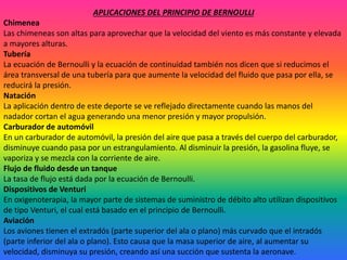 APLICACIONES DEL PRINCIPIO DE BERNOULLI
Chimenea
Las chimeneas son altas para aprovechar que la velocidad del viento es más constante y elevada
a mayores alturas.
Tubería
La ecuación de Bernoulli y la ecuación de continuidad también nos dicen que si reducimos el
área transversal de una tubería para que aumente la velocidad del fluido que pasa por ella, se
reducirá la presión.
Natación
La aplicación dentro de este deporte se ve reflejado directamente cuando las manos del
nadador cortan el agua generando una menor presión y mayor propulsión.
Carburador de automóvil
En un carburador de automóvil, la presión del aire que pasa a través del cuerpo del carburador,
disminuye cuando pasa por un estrangulamiento. Al disminuir la presión, la gasolina fluye, se
vaporiza y se mezcla con la corriente de aire.
Flujo de fluido desde un tanque
La tasa de flujo está dada por la ecuación de Bernoulli.
Dispositivos de Venturi
En oxigenoterapia, la mayor parte de sistemas de suministro de débito alto utilizan dispositivos
de tipo Venturi, el cual está basado en el principio de Bernoulli.
Aviación
Los aviones tienen el extradós (parte superior del ala o plano) más curvado que el intradós
(parte inferior del ala o plano). Esto causa que la masa superior de aire, al aumentar su
velocidad, disminuya su presión, creando así una succión que sustenta la aeronave.
 