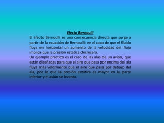 Efecto Bernoulli
El efecto Bernoulli es una consecuencia directa que surge a
partir de la ecuación de Bernoulli: en el caso de que el fluido
fluya en horizontal un aumento de la velocidad del flujo
implica que la presión estática decrecerá.
Un ejemplo práctico es el caso de las alas de un avión, que
están diseñadas para que el aire que pasa por encima del ala
fluya más velozmente que el aire que pasa por debajo del
ala, por lo que la presión estática es mayor en la parte
inferior y el avión se levanta.
 