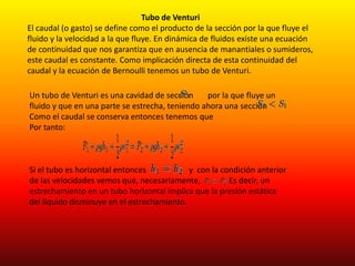 Tubo de Venturi
El caudal (o gasto) se define como el producto de la sección por la que fluye el
fluido y la velocidad a la que fluye. En dinámica de fluidos existe una ecuación
de continuidad que nos garantiza que en ausencia de manantiales o sumideros,
este caudal es constante. Como implicación directa de esta continuidad del
caudal y la ecuación de Bernoulli tenemos un tubo de Venturi.
Un tubo de Venturi es una cavidad de sección por la que fluye un
fluido y que en una parte se estrecha, teniendo ahora una sección
Como el caudal se conserva entonces tenemos que
Por tanto:
Si el tubo es horizontal entonces y con la condición anterior
de las velocidades vemos que, necesariamente, Es decir, un
estrechamiento en un tubo horizontal implica que la presión estática
del líquido disminuye en el estrechamiento.
 