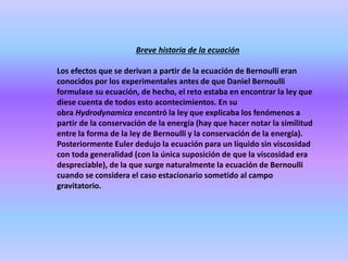 Breve historia de la ecuación
Los efectos que se derivan a partir de la ecuación de Bernoulli eran
conocidos por los experimentales antes de que Daniel Bernoulli
formulase su ecuación, de hecho, el reto estaba en encontrar la ley que
diese cuenta de todos esto acontecimientos. En su
obra Hydrodynamica encontró la ley que explicaba los fenómenos a
partir de la conservación de la energía (hay que hacer notar la similitud
entre la forma de la ley de Bernoulli y la conservación de la energía).
Posteriormente Euler dedujo la ecuación para un líquido sin viscosidad
con toda generalidad (con la única suposición de que la viscosidad era
despreciable), de la que surge naturalmente la ecuación de Bernoulli
cuando se considera el caso estacionario sometido al campo
gravitatorio.
 