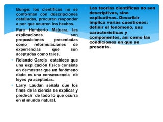  Bunge: los científicos no se
conforman con descripciones
detalladas, procuran responder
a por que ocurren los hechos.
 Para Humberto Matuara, las
explicaciones son
proposiciones presentadas
como reformulaciones de
experiencias que son
aceptadas como tales.
 Rolando García establece que
una explicación física consiste
en demostrar que un fenómeno
dado es una consecuencia de
leyes ya aceptadas.
 Larry Laudan señala que los
fines de la ciencia es explicar y
predecir de todo lo que ocurra
en el mundo natural.
 Las teorías científicas no son
descriptivas, sino
explicativas. Describir
implica varias cuestiones:
definir el fenómeno, sus
características y
componentes, así como las
condiciones en que se
presenta.
 