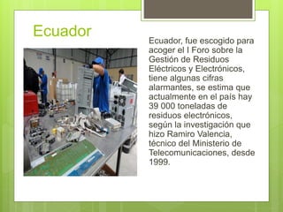 Ecuador Ecuador, fue escogido para
acoger el I Foro sobre la
Gestión de Residuos
Eléctricos y Electrónicos,
tiene algunas cifras
alarmantes, se estima que
actualmente en el país hay
39 000 toneladas de
residuos electrónicos,
según la investigación que
hizo Ramiro Valencia,
técnico del Ministerio de
Telecomunicaciones, desde
1999.
 