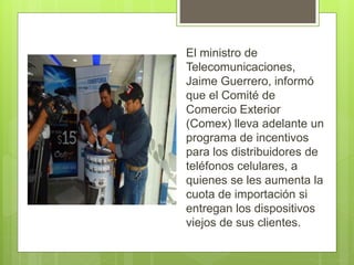 El ministro de
Telecomunicaciones,
Jaime Guerrero, informó
que el Comité de
Comercio Exterior
(Comex) lleva adelante un
programa de incentivos
para los distribuidores de
teléfonos celulares, a
quienes se les aumenta la
cuota de importación si
entregan los dispositivos
viejos de sus clientes.
 