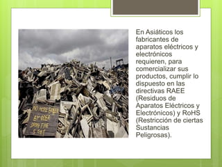 En Asiáticos los
fabricantes de
aparatos eléctricos y
electrónicos
requieren, para
comercializar sus
productos, cumplir lo
dispuesto en las
directivas RAEE
(Residuos de
Aparatos Eléctricos y
Electrónicos) y RoHS
(Restricción de ciertas
Sustancias
Peligrosas).
 