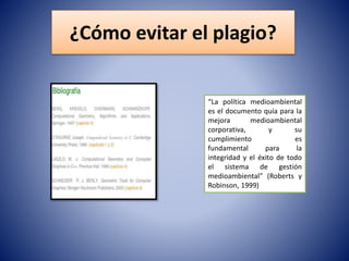 ¿Cómo evitar el plagio?
“La política medioambiental
es el documento quía para la
mejora medioambiental
corporativa, y su
cumplimiento es
fundamental para la
integridad y el éxito de todo
el sistema de gestión
medioambiental” (Roberts y
Robinson, 1999)
 