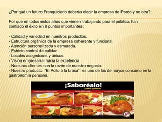 ¿Por qué un futuro Franquiciado debería elegir la empresa de Pardo y no otra?:
Por que en todos estos años que vienen trabajando para el público, han
confiado el éxito en 8 puntos importantes:
- Calidad y variedad en nuestros productos.
- Estructura orgánica de la empresa coherente y funcional.
- Atención personalizada y esmerada.
- Estricto control de calidad.
- Locales acogedores y únicos.
- Visión empresarial hacia la excelencia.
- Nuestros clientes son la razón de nuestro negocio.
- Nuestro producto: “El Pollo a la brasa”, es uno de los de mayor consumo en la
gastronomía peruana.
 