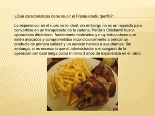 ¿Qué características debe reunir el Franquiciado (perfil)?:
La experiencia en el rubro es lo ideal, sin embargo no es un requisito para
convertirse en un franquiciado de la cadena. Pardo´s Chicken® busca
operadores dinámicos, fuertemente motivados y muy trabajadores que
estén avocados y comprometidos incondicionalmente a brindar un
producto de primera calidad y un servicio heroico a sus clientes. Sin
embargo, si es necesario que el administrador o encargado de la
operación del local tenga como mínimo 3 años de experiencia en el rubro.
 