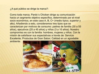 ¿A qué público se dirige la marca?:
Como toda marca, Pardo´s Chicken dirige su comunicación
hacia un segmento objetivo específico, determinado por el nivel
socio económico, en este caso A, B, C+ (medio típico, superior y
alto). Añadiendo a esto, consideramos tres tipos que se
caracterizan por motivos de consumo: padres de familia (30 a 55
años), ejecutivos (25 a 45 años) y niños (3 a 10 años). Nuestro
compromiso es con la familia: hombres, mujeres y niños. Con la
misión de satisfacer sus expectativas a través de: Servicio
Excelente; Productos de Gran Sabor; Calidad en un agradable
ambiente.
 