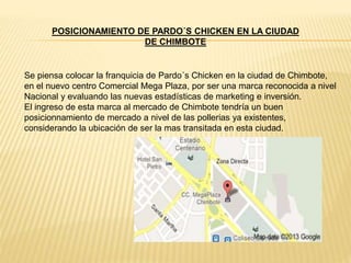 POSICIONAMIENTO DE PARDO´S CHICKEN EN LA CIUDAD
DE CHIMBOTE
Se piensa colocar la franquicia de Pardo´s Chicken en la ciudad de Chimbote,
en el nuevo centro Comercial Mega Plaza, por ser una marca reconocida a nivel
Nacional y evaluando las nuevas estadísticas de marketing e inversión.
El ingreso de esta marca al mercado de Chimbote tendría un buen
posicionnamiento de mercado a nivel de las pollerias ya existentes,
considerando la ubicación de ser la mas transitada en esta ciudad.
 