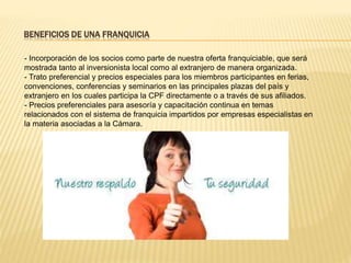 BENEFICIOS DE UNA FRANQUICIA
- Incorporación de los socios como parte de nuestra oferta franquiciable, que será
mostrada tanto al inversionista local como al extranjero de manera organizada.
- Trato preferencial y precios especiales para los miembros participantes en ferias,
convenciones, conferencias y seminarios en las principales plazas del país y
extranjero en los cuales participa la CPF directamente o a través de sus afiliados.
- Precios preferenciales para asesoría y capacitación continua en temas
relacionados con el sistema de franquicia impartidos por empresas especialistas en
la materia asociadas a la Cámara.
 
