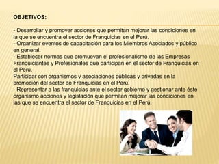 OBJETIVOS:
- Desarrollar y promover acciones que permitan mejorar las condiciones en
la que se encuentra el sector de Franquicias en el Perú.
- Organizar eventos de capacitación para los Miembros Asociados y público
en general.
- Establecer normas que promuevan el profesionalismo de las Empresas
Franquiciantes y Profesionales que participan en el sector de Franquicias en
el Perú.
Participar con organismos y asociaciones públicas y privadas en la
promoción del sector de Franquicias en el Perú.
- Representar a las franquicias ante el sector gobierno y gestionar ante éste
organismo acciones y legislación que permitan mejorar las condiciones en
las que se encuentra el sector de Franquicias en el Perú.
 