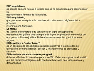 El Franquiciante
es aquella persona natural o jurídica que se ha organizado para poder ofrecer
su
negocio bajo el formato de franquicias.
El Franquiciado,
que puede ser cualquiera de nosotros, si contamos con algún capital y
podemos
invertir en una franquicia.
La Marca,
de fábrica, de comercio o de servicio es un signo susceptible de
representación gráfica, que sirve para distinguir los productos o servicios de
una persona física o jurídica. Debe además ser atractiva y jurídicamente
segura.
El Know How o “saber hacer”,
es un conjunto de conocimientos prácticos relativos a los métodos de
fabricación, comercialización, gestión y financiamiento de productos y
servicios.
El Know How debe ser secreto y original,
debe ser difícilmente accesible para el neófito. Debe ser original en el sentido
que los elementos integrantes de ese know how sean casi todos nuevos y
desconocidos.
 