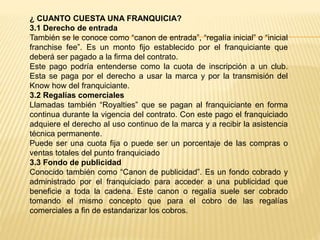 ¿ CUANTO CUESTA UNA FRANQUICIA?
3.1 Derecho de entrada
También se le conoce como “canon de entrada”, “regalía inicial” o “inicial
franchise fee”. Es un monto fijo establecido por el franquiciante que
deberá ser pagado a la firma del contrato.
Este pago podría entenderse como la cuota de inscripción a un club.
Esta se paga por el derecho a usar la marca y por la transmisión del
Know how del franquiciante.
3.2 Regalías comerciales
Llamadas también “Royalties” que se pagan al franquiciante en forma
continua durante la vigencia del contrato. Con este pago el franquiciado
adquiere el derecho al uso continuo de la marca y a recibir la asistencia
técnica permanente.
Puede ser una cuota fija o puede ser un porcentaje de las compras o
ventas totales del punto franquiciado
3.3 Fondo de publicidad
Conocido también como “Canon de publicidad”. Es un fondo cobrado y
administrado por el franquiciado para acceder a una publicidad que
beneficie a toda la cadena. Este canon o regalía suele ser cobrado
tomando el mismo concepto que para el cobro de las regalías
comerciales a fin de estandarizar los cobros.
 