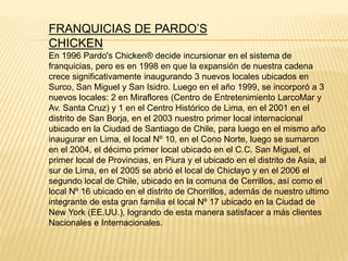 En 1996 Pardo's Chicken® decide incursionar en el sistema de
franquicias, pero es en 1998 en que la expansión de nuestra cadena
crece significativamente inaugurando 3 nuevos locales ubicados en
Surco, San Miguel y San Isidro. Luego en el año 1999, se incorporó a 3
nuevos locales: 2 en Miraflores (Centro de Entretenimiento LarcoMar y
Av. Santa Cruz) y 1 en el Centro Histórico de Lima, en el 2001 en el
distrito de San Borja, en el 2003 nuestro primer local internacional
ubicado en la Ciudad de Santiago de Chile, para luego en el mismo año
inaugurar en Lima, el local Nº 10, en el Cono Norte, luego se sumaron
en el 2004, el décimo primer local ubicado en el C.C. San Miguel, el
primer local de Provincias, en Piura y el ubicado en el distrito de Asia, al
sur de Lima, en el 2005 se abrió el local de Chiclayo y en el 2006 el
segundo local de Chile, ubicado en la comuna de Cerrillos, así como el
local Nº 16 ubicado en el distrito de Chorrillos, además de nuestro ultimo
integrante de esta gran familia el local Nº 17 ubicado en la Ciudad de
New York (EE.UU.), logrando de esta manera satisfacer a más clientes
Nacionales e Internacionales.
FRANQUICIAS DE PARDO’S
CHICKEN
 