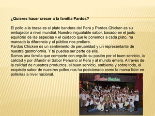 ¿Quieres hacer crecer a la familia Pardos?
El pollo a la brasa es el plato bandera del Perú y Pardos Chicken es su
embajador a nivel mundial. Nuestro inigualable sabor, basado en el justo
equilibrio de las especias y el cuidado que le ponemos a cada plato, ha
marcado la diferencia y el público nos prefiere.
Pardos Chicken es un sentimiento de peruanidad y un representante de
nuestra gastronomía. Y tú puedes ser parte de ella.
Somos una familia que comparte con orgullo su pasión por el buen servicio, la
calidad y por difundir el Sabor Peruano al Perú y al mundo entero. A través de
la calidad de nuestros productos, el buen servicio, ambiente y sobre todo, el
exquisito sabor de nuestros pollos nos ha posicionado como la marca líder en
pollerías a nivel nacional.
 