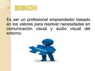 Es ser un profesional emprendedor basado
en los valores para resolver necesidades en
comunicación visual y audio visual del
entorno.
 