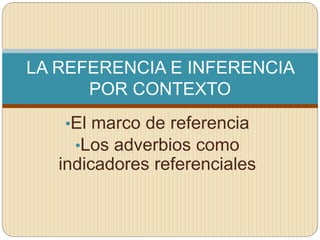 •El marco de referencia
•Los adverbios como
indicadores referenciales
LA REFERENCIA E INFERENCIA
POR CONTEXTO
 