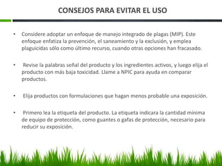 CONSEJOS PARA EVITAR EL USO 
• Considere adoptar un enfoque de manejo integrado de plagas (MIP). Este 
enfoque enfatiza la prevención, el saneamiento y la exclusión, y emplea 
plaguicidas sólo como último recurso, cuando otras opciones han fracasado. 
• Revise la palabras señal del producto y los ingredientes activos, y luego elija el 
producto con más baja toxicidad. Llame a NPIC para ayuda en comparar 
productos. 
• Elija productos con formulaciones que hagan menos probable una exposición. 
• Primero lea la etiqueta del producto. La etiqueta indicara la cantidad mínima 
de equipo de protección, como guantes o gafas de protección, necesario para 
reducir su exposición. 
 