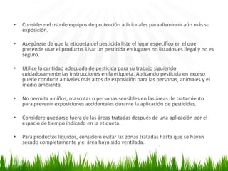 • Considere el uso de equipos de protección adicionales para disminuir aún más su 
exposición. 
• Asegúrese de que la etiqueta del pesticida liste el lugar específico en el que 
pretende usar el producto. Usar un pesticida en lugares no listados es ilegal y no es 
seguro. 
• Utilice la cantidad adecuada de pesticida para su trabajo siguiendo 
cuidadosamente las instrucciones en la etiqueta. Aplicando pesticida en exceso 
puede conducir a niveles más altos de exposición para las personas, animales y el 
medio ambiente. 
• No permita a niños, mascotas o personas sensibles en las áreas de tratamiento 
para prevenir exposiciones accidentales durante la aplicación de pesticidas. 
• Considere quedarse fuera de las áreas tratadas después de una aplicación por el 
espacio de tiempo indicado en la etiqueta. 
• Para productos líquidos, considere evitar las zonas tratadas hasta que se hayan 
secado completamente y el área haya sido ventilada. 
 