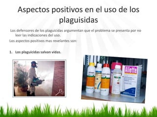 Aspectos positivos en el uso de los 
plaguisidas 
Los defensores de los plaguicidas argumentan que el problema se presenta por no 
leer las indicaciones del uso. 
Los aspectos positivos mas revelantes son: 
1. Los plaguicidas salvan vidas. 
 
