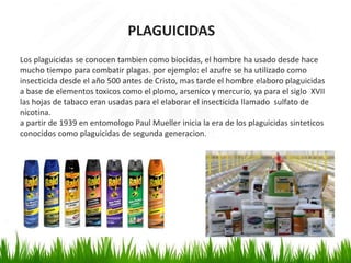 PLAGUICIDAS 
Los plaguicidas se conocen tambien como biocidas, el hombre ha usado desde hace 
mucho tiempo para combatir plagas. por ejemplo: el azufre se ha utilizado como 
insecticida desde el año 500 antes de Cristo, mas tarde el hombre elaboro plaguicidas 
a base de elementos toxicos como el plomo, arsenico y mercurio, ya para el siglo XVII 
las hojas de tabaco eran usadas para el elaborar el insecticida llamado sulfato de 
nicotina. 
a partir de 1939 en entomologo Paul Mueller inicia la era de los plaguicidas sinteticos 
conocidos como plaguicidas de segunda generacion. 
 
