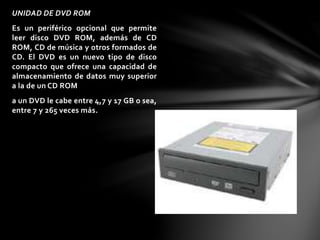 UNIDAD DE DVD ROM 
Es un periférico opcional que permite 
leer disco DVD ROM, además de CD 
ROM, CD de música y otros formados de 
CD. El DVD es un nuevo tipo de disco 
compacto que ofrece una capacidad de 
almacenamiento de datos muy superior 
a la de un CD ROM 
a un DVD le cabe entre 4,7 y 17 GB o sea, 
entre 7 y 265 veces más. 
