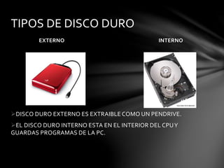 TIPOS DE DISCO DURO 
EXTERNO INTERNO 
DISCO DURO EXTERNO ES EXTRAIBLE COMO UN PENDRIVE. 
EL DISCO DURO INTERNO ESTA EN EL INTERIOR DEL CPU Y 
GUARDAS PROGRAMAS DE LA PC. 
 