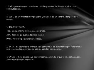 1.SAS.- pueden conectarse hasta con 6 o 7 metros de distancia y hasta 24 
computadoras. 
2. SCSI.- Es un interfaz muy pequeño y requiere de un controlador para que 
opere. 
3. IDE, ATA y PATA.- 
IDE.- componente electrónico integrado. 
ATA.- tecnología avanzada de contacto. 
PATA.- tecnología paralela avanzada. 
4. SATA.- Es tecnología avanzada de contacto. Y se caracteriza por funcionar a 
una velocidad aproximada de 150 megabytes por segundo. 
5. SATA 2 .- Este dispositivo es de mejor capacidad porque funciona hasta con 
300 megabytes por segundo. 
 