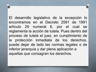 El desarrollo legislativo de la excepción lo 
encontramos en el Decreto 2591 de 1991 
artículo 29 numeral 6, por el cual se 
reglamenta la acción de tutela. Pues dentro del 
proceso de tutela el juez, en cumplimiento de 
la protección inmediata de los derechos, 
puede dejar de lado las normas legales o de 
inferior jerarquía y dar plena aplicación a 
aquellas que consagran los derechos. 
 
