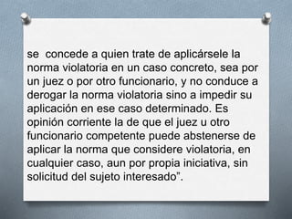se concede a quien trate de aplicársele la 
norma violatoria en un caso concreto, sea por 
un juez o por otro funcionario, y no conduce a 
derogar la norma violatoria sino a impedir su 
aplicación en ese caso determinado. Es 
opinión corriente la de que el juez u otro 
funcionario competente puede abstenerse de 
aplicar la norma que considere violatoria, en 
cualquier caso, aun por propia iniciativa, sin 
solicitud del sujeto interesado”. 
 