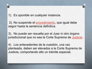 1). Es oponible en cualquier instancia. 
2). No suspende el procedimiento, que igual debe 
seguir hasta la sentencia definitiva. 
3). No puede ser resuelta por el Juez ni otro órgano 
jurisdiccional que no sea la Corte Suprema de Justicia. 
4). Los antecedentes de la cuestión, una vez 
planteada, deben ser elevados a la Corte Suprema de 
Justicia, comportando ello un trámite especial. 
 