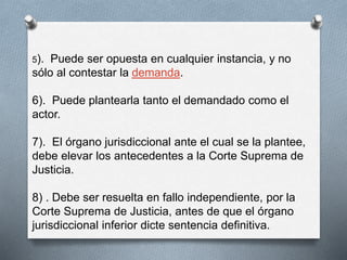5). Puede ser opuesta en cualquier instancia, y no 
sólo al contestar la demanda. 
6). Puede plantearla tanto el demandado como el 
actor. 
7). El órgano jurisdiccional ante el cual se la plantee, 
debe elevar los antecedentes a la Corte Suprema de 
Justicia. 
8) . Debe ser resuelta en fallo independiente, por la 
Corte Suprema de Justicia, antes de que el órgano 
jurisdiccional inferior dicte sentencia definitiva. 
 