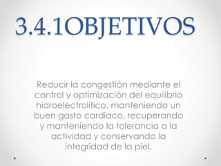 3.4.1OBJETIVOS 
Reducir la congestión mediante el 
control y optimización del equilibrio 
hidroelectrolítico, manteniendo un 
buen gasto cardiaco, recuperando 
y manteniendo la tolerancia a la 
actividad y conservando la 
integridad de la piel. 
 