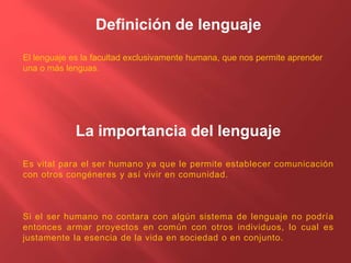 Definición de lenguaje
El lenguaje es la facultad exclusivamente humana, que nos permite aprender
una o más lenguas.
La importancia del lenguaje
Es vital para el ser humano ya que le permite establecer comunicación
con otros congéneres y así vivir en comunidad.
Si el ser humano no contara con algún sistema de lenguaje no podría
entonces armar proyectos en común con otros individuos, lo cual es
justamente la esencia de la vida en sociedad o en conjunto.
 