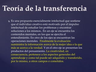  Es una propuesta esencialmente intelectual que sostiene 
que el individuo creativo está motivado por el impulso 
intelectual de estudiar los problemas y encontrar 
soluciones a los mismos.. En un eje se encuentra los 
contenidos mentales, en los que se ejercita el 
entendimiento. En otro de los ejes se encuentran las 
operaciones mentales. Finalmente la evaluación 
suministra la información acerca de la mejor idea o la que 
más se acerca a la verdad. Y en el otro eje se presentan los 
productos del pensamiento. La creatividad, en 
consecuencia, pertenece a los aspectos generales del 
aprendizaje y como tal puede ser adquirido y transferido, 
por lo mismo, a otros campos o cometidos. 
 