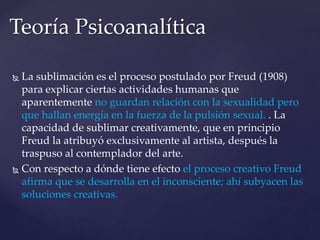 Teoría Psicoanalítica 
 La sublimación es el proceso postulado por Freud (1908) 
para explicar ciertas actividades humanas que 
aparentemente no guardan relación con la sexualidad pero 
que hallan energía en la fuerza de la pulsión sexual. . La 
capacidad de sublimar creativamente, que en principio 
Freud la atribuyó exclusivamente al artista, después la 
traspuso al contemplador del arte. 
 Con respecto a dónde tiene efecto el proceso creativo Freud 
afirma que se desarrolla en el inconsciente; ahí subyacen las 
soluciones creativas. 
 