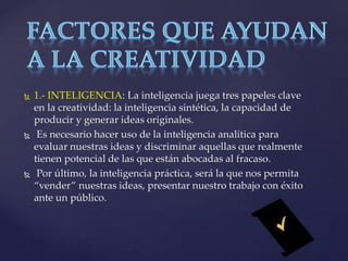  1.- INTELIGENCIA: La inteligencia juega tres papeles clave 
en la creatividad: la inteligencia sintética, la capacidad de 
producir y generar ideas originales. 
 Es necesario hacer uso de la inteligencia analítica para 
evaluar nuestras ideas y discriminar aquellas que realmente 
tienen potencial de las que están abocadas al fracaso. 
 Por último, la inteligencia práctica, será la que nos permita 
“vender” nuestras ideas, presentar nuestro trabajo con éxito 
ante un público. 
 