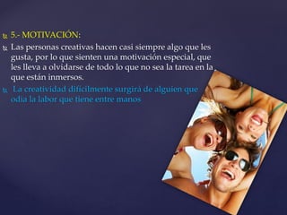  5.- MOTIVACIÓN: 
 Las personas creativas hacen casi siempre algo que les 
gusta, por lo que sienten una motivación especial, que 
les lleva a olvidarse de todo lo que no sea la tarea en la 
que están inmersos. 
 La creatividad difícilmente surgirá de alguien que 
odia la labor que tiene entre manos 
 
