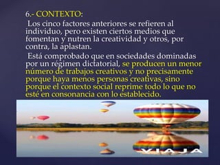 6.- CONTEXTO: 
Los cinco factores anteriores se refieren al 
individuo, pero existen ciertos medios que 
fomentan y nutren la creatividad y otros, por 
contra, la aplastan. 
Está comprobado que en sociedades dominadas 
por un régimen dictatorial, se producen un menor 
número de trabajos creativos y no precisamente 
porque haya menos personas creativas, sino 
porque el contexto social reprime todo lo que no 
esté en consonancia con lo establecido. 
 