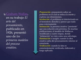 Graham Wallas, 
en su trabajo El 
arte del 
pensamiento, 
publicado en 
1926, presentó 
uno de los 
primeros modelos 
del proceso 
creativo. 
Preparación: preparatorio sobre un 
problema en el cual se enfoca la mente y 
explora sus dimensiones. 
Incubación: el problema es interiorizado en 
el hemisferio derecho y parece que nada 
pasa externamente. 
Intimación: la persona creativa "presiente" 
que una solución esta próxima. En muchas 
publicaciones, el modelo de Wallas es 
modificado a cuatro etapas, donde 
"intimación" es visto como una sub-etapa. 
Iluminación o insight: cuando la idea 
creativa salta del procesamiento interior al 
consciente. 
Verificación: cuando la idea es 
conscientemente verificada, elaborada y 
luego aplicada. 
 