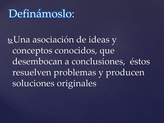 Definámoslo: 
Una asociación de ideas y 
conceptos conocidos, que 
desembocan a conclusiones, éstos 
resuelven problemas y producen 
soluciones originales 
 
